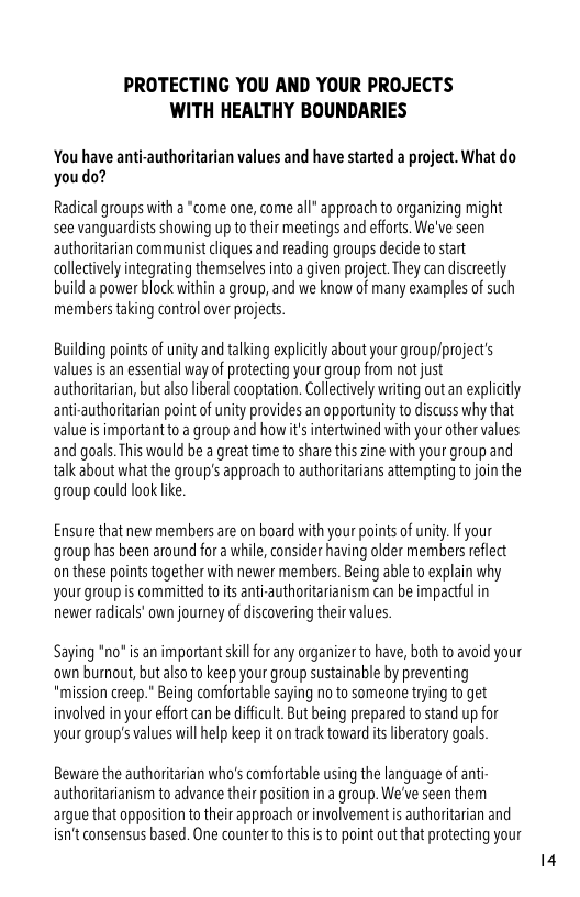 PROTECTING YOU AND YOUR PROJECTS WITH HEALTHY BOUNDARIES  You have anti-authoritarian values and have started a project. What do youdo?  Radical groups with a “come one, come all* approach to organizing might see vanguardists showing up to their meetings and efforts. We’ve seen authoritarian communist cliques and reading groups decide to start collectively integrating themselves into a given project. They can discreetly build a power block within a group, and we know of many examples of such members taking control over projects.  Building points of unity and talking explicitly about your grouplproject’s values is an essential way of protecting your group from not just authoritarian, but lso liberal cooptation. Cllectvely writing out an explicitly anti-authoritarian point of unity provides an opportunity to discuss why that value is importantto a group and how it’s intertwined with your other values and goals. This would be a great time to share this zine with your group and talk about what the group’s approach to authoritarians attempting to join the group could look ke  Ensure that new members are on board with your points of uniy. I your group has been around for a while, consider having older members rflect onthese points together with newer members. Being able o explain why your group is committed to its anti-authoritarianism can be impactful in newer radicals’ own journey of discovering their values.  Saying *no* is an important ski for any organizer to have, both to avoid your own bumout, but also to keep your group sustainable by preventing "mission creep.” Being comfortable saying no to someone trying to get involved in your effort can be dificult. But being prepared to stand up for your group’s values will help keep it o track toward s iberatory goals:  Beware the authoritarian who’s comfortable using the language of ant authoritarianism to advance their position in a group. We’ve seen them argue that opposition to their approach or involvement is authoritarian and isn’t consensus based. One counter to this s to point out that protecting your  14 